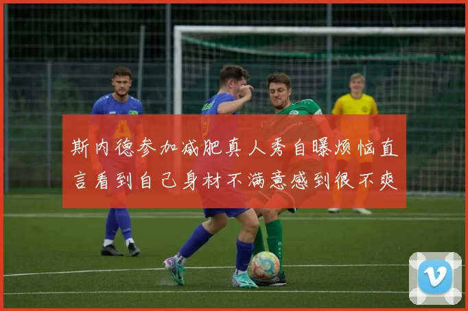 斯内德参加减肥真人秀自曝烦恼直言看到自己身材不满意感到很不爽