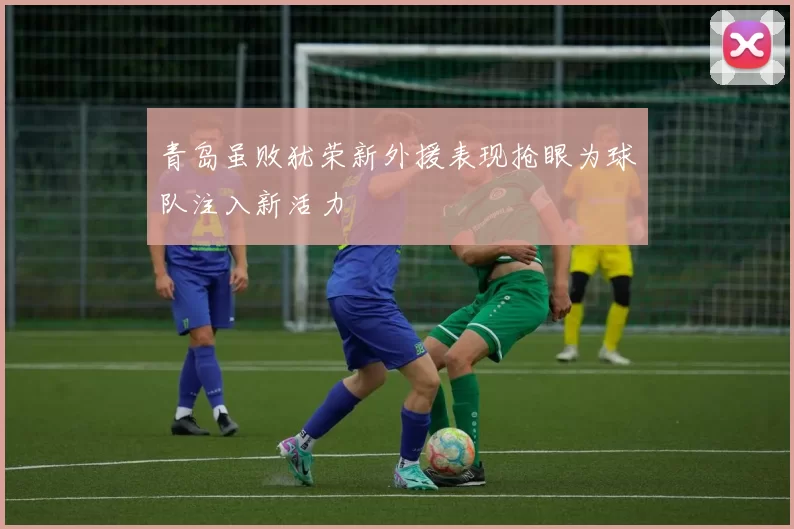 青岛虽败犹荣新外援表现抢眼为球队注入新活力
