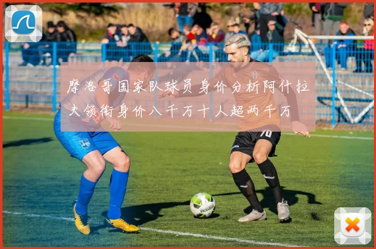 摩洛哥国家队球员身价分析阿什拉夫领衔身价八千万十人超两千万