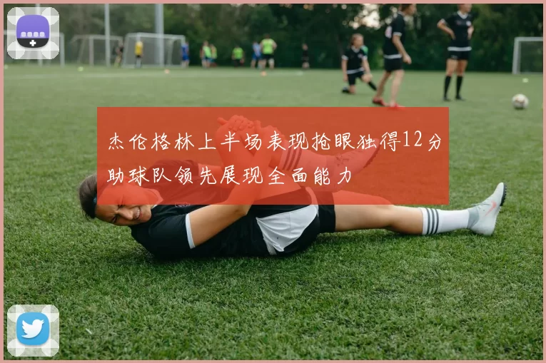 杰伦格林上半场表现抢眼独得12分助球队领先展现全面能力