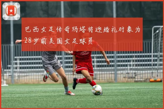 巴西女足传奇玛塔将迎婚礼对象为28岁前美国女足球员