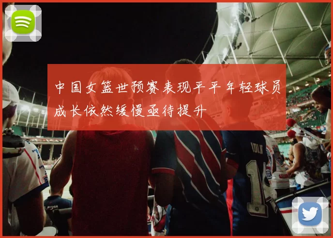 中国女篮世预赛表现平平年轻球员成长依然缓慢亟待提升
