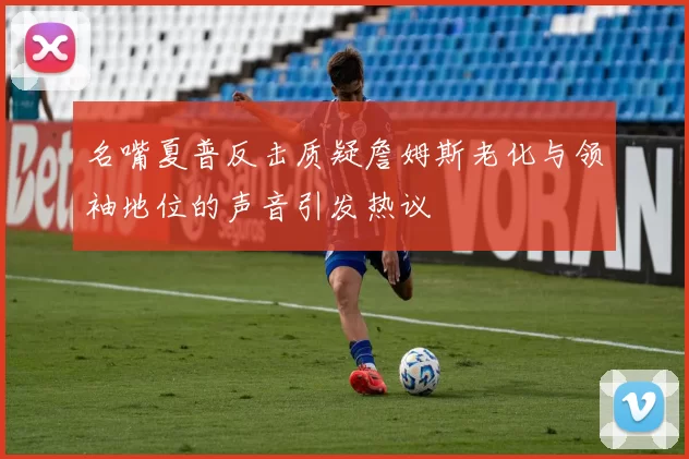 名嘴夏普反击质疑詹姆斯老化与领袖地位的声音引发热议