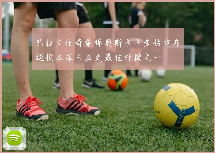 巴拉圭传奇前锋奥斯卡卡多佐宣布退役本菲卡历史最佳外援之一