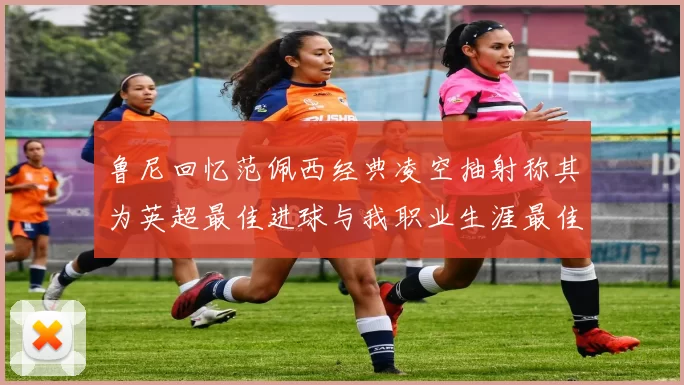 鲁尼回忆范佩西经典凌空抽射称其为英超最佳进球与我职业生涯最佳传球结合