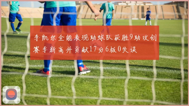 李凯尔全能表现助球队获胜9助攻创赛季新高并贡献17分6板0失误