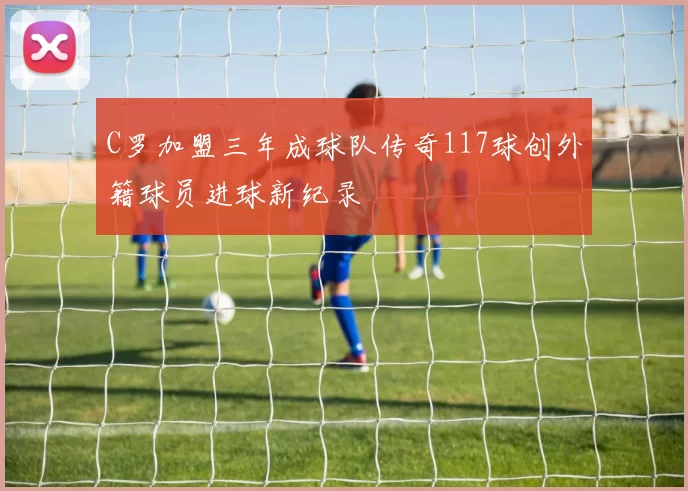C罗加盟三年成球队传奇117球创外籍球员进球新纪录