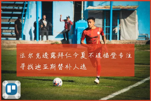 法尔克透露拜仁今夏不追福登专注寻找迪亚斯替补人选