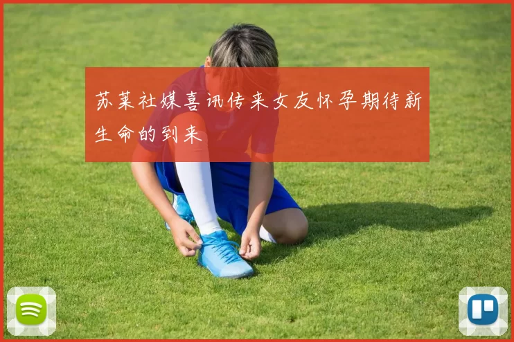 苏莱社媒喜讯传来女友怀孕期待新生命的到来
