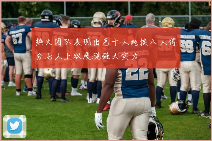 热火团队表现出色十人轮换八人得分七人上双展现强大实力