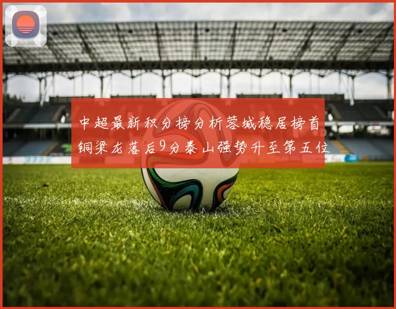 中超最新积分榜分析蓉城稳居榜首铜梁龙落后9分泰山强势升至第五位津门虎积分清零